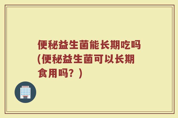 便秘益生菌能长期吃吗(便秘益生菌可以长期食用吗?)