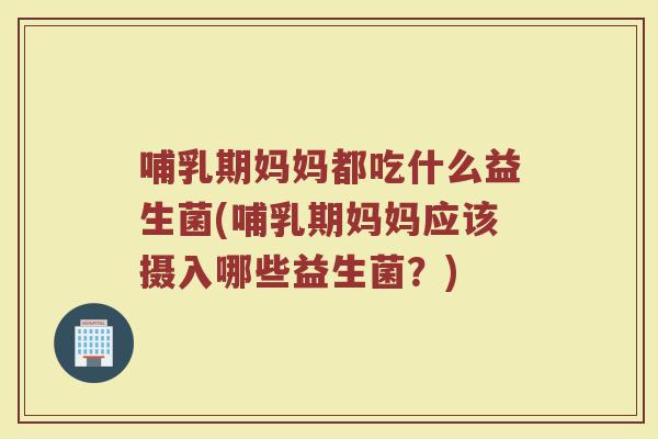 哺乳期妈妈都吃什么益生菌(哺乳期妈妈应该摄入哪些益生菌？)