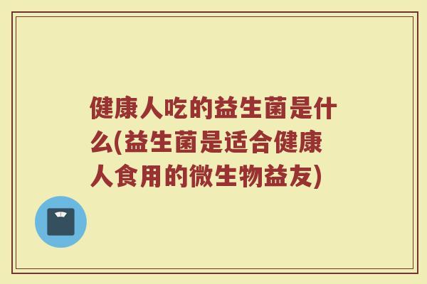 健康人吃的益生菌是什么(益生菌是适合健康人食用的微生物益友)