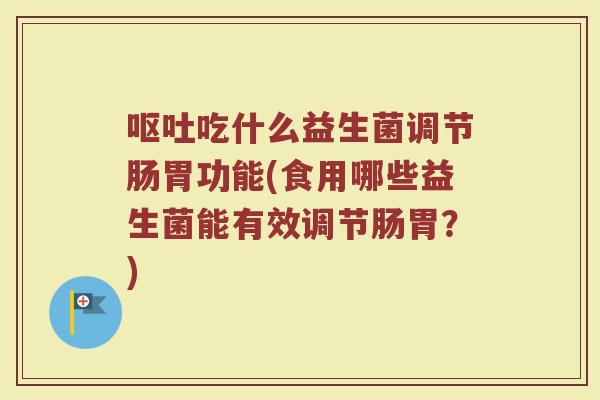 呕吐吃什么益生菌调节肠胃功能(食用哪些益生菌能有效调节肠胃?)