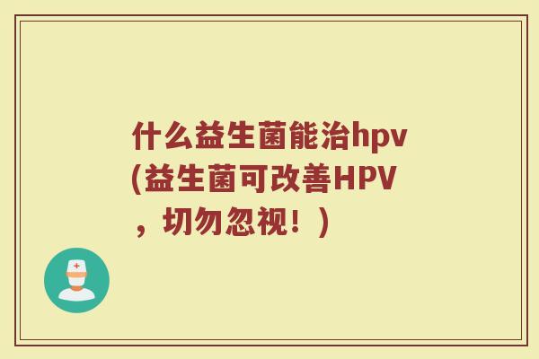 什么益生菌能治hpv(益生菌可改善HPV,切勿忽视!)