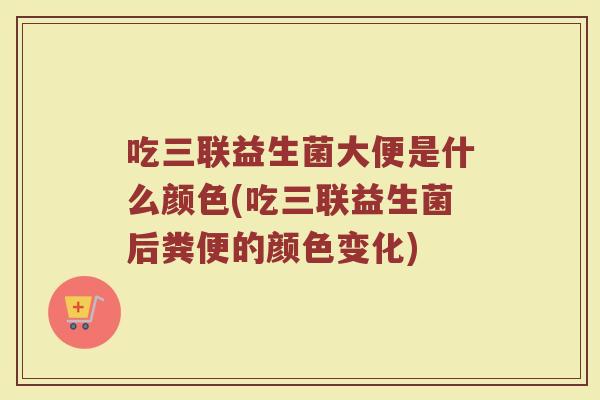 吃三联益生菌大便是什么颜色(吃三联益生菌后粪便的颜色变化)