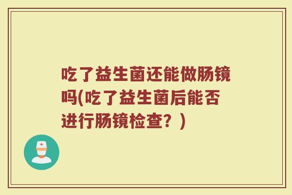 吃了益生菌还能做肠镜吗(吃了益生菌后能否进行肠镜检查?)
