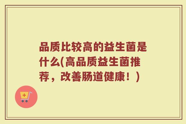 品质比较高的益生菌是什么(高品质益生菌推荐，改善肠道健康！)