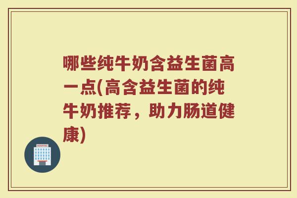 哪些纯牛奶含益生菌高一点(高含益生菌的纯牛奶推荐，助力肠道健康)