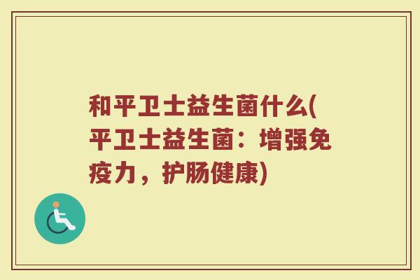 和平卫士益生菌什么(平卫士益生菌:增强免疫力,护肠健康)
