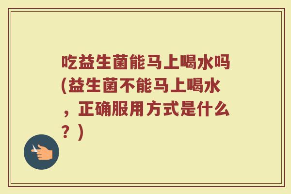 吃益生菌能马上喝水吗(益生菌不能马上喝水,正确服用方式是什么?)
