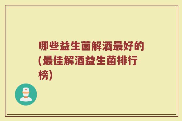 哪些益生菌解酒最好的(最佳解酒益生菌排行榜)