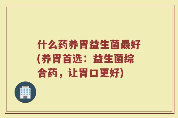 什么药养胃益生菌最好(养胃首选：益生菌综合药，让胃口更好)