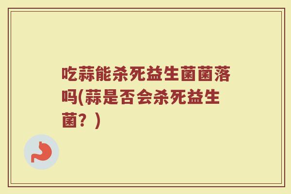 吃蒜能杀死益生菌菌落吗(蒜是否会杀死益生菌?)