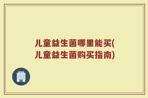 儿童益生菌哪里能买(儿童益生菌购买指南)