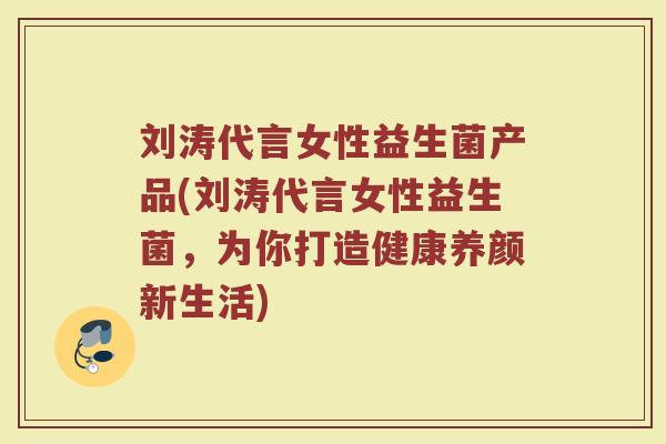 刘涛代言女性益生菌产品(刘涛代言女性益生菌，为你打造健康养颜新生活)