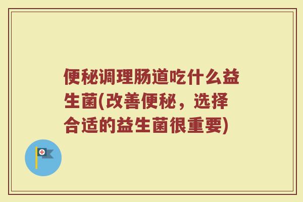 便秘调理肠道吃什么益生菌(改善便秘，选择合适的益生菌很重要)