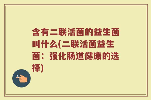 含有二联活菌的益生菌叫什么(二联活菌益生菌：强化肠道健康的选择)
