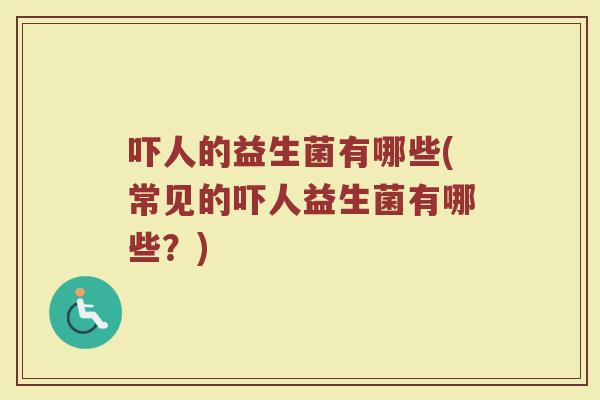 吓人的益生菌有哪些(常见的吓人益生菌有哪些?)