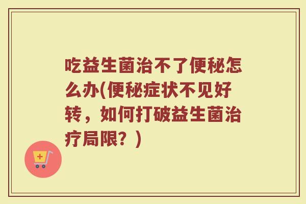 吃益生菌治不了便秘怎么办(便秘症状不见好转，如何打破益生菌治疗局限？)