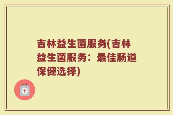 吉林益生菌服务(吉林益生菌服务：最佳肠道保健选择)