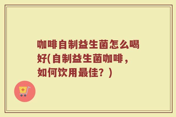 咖啡自制益生菌怎么喝好(自制益生菌咖啡,如何饮用最佳?)