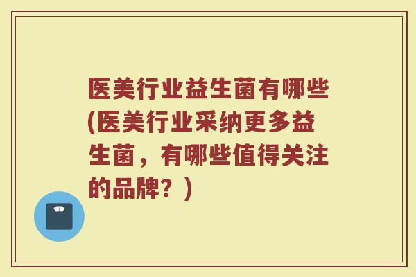 医美行业益生菌有哪些(医美行业采纳更多益生菌，有哪些值得关注的品牌？)