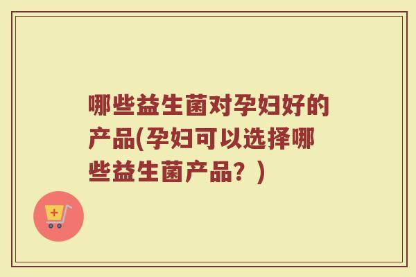 哪些益生菌对孕妇好的产品(孕妇可以选择哪些益生菌产品?)