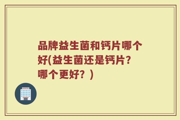 品牌益生菌和钙片哪个好(益生菌还是钙片?哪个更好?)