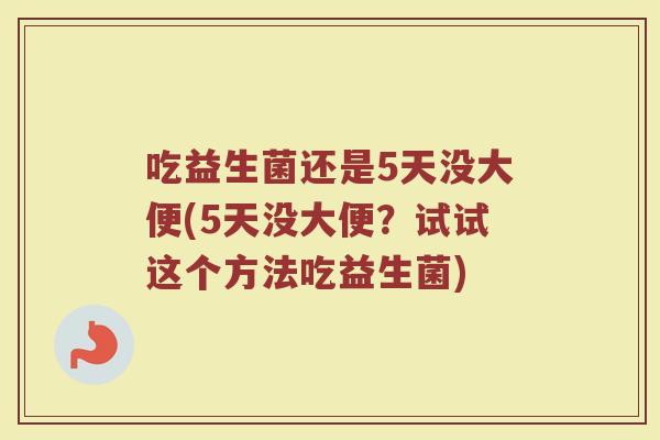 吃益生菌还是5天没大便(5天没大便?试试这个方法吃益生菌)