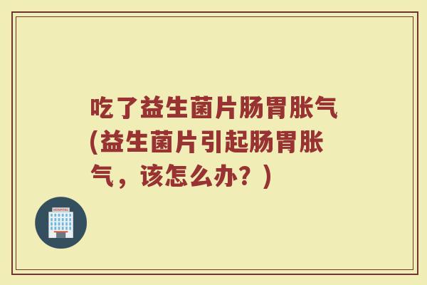 吃了益生菌片肠胃胀气(益生菌片引起肠胃胀气，该怎么办？)
