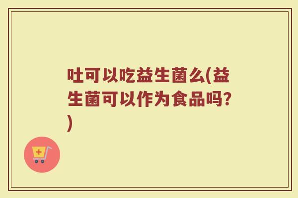 吐可以吃益生菌么(益生菌可以作为食品吗？)