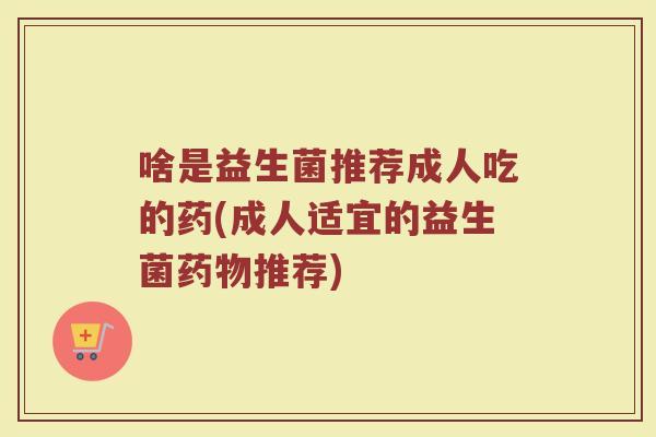 啥是益生菌推荐成人吃的药(成人适宜的益生菌药物推荐)