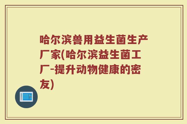 哈尔滨兽用益生菌生产厂家(哈尔滨益生菌工厂-提升动物健康的密友)