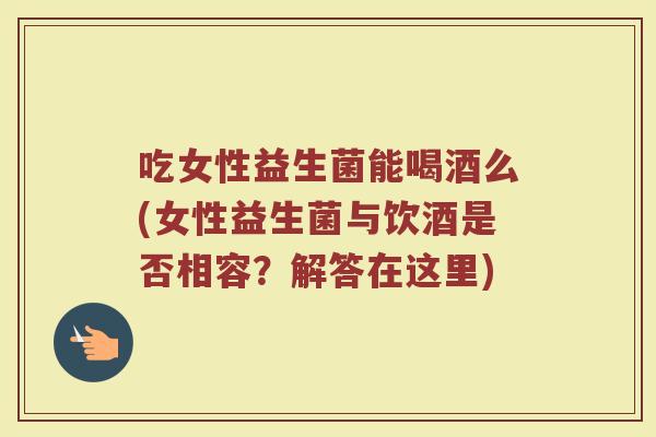 吃女性益生菌能喝酒么(女性益生菌与饮酒是否相容？解答在这里)