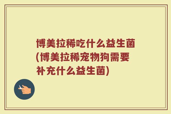 博美拉稀吃什么益生菌(博美拉稀宠物狗需要补充什么益生菌)