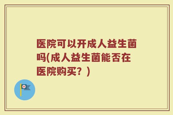 医院可以开成人益生菌吗(成人益生菌能否在医院购买?)