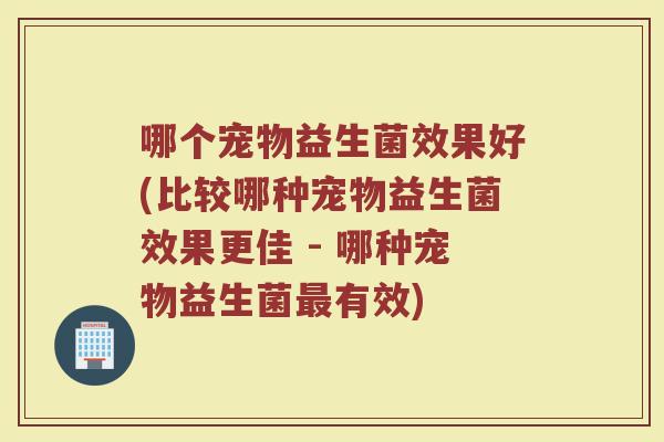 哪个宠物益生菌效果好(比较哪种宠物益生菌效果更佳 - 哪种宠物益生菌最有效)