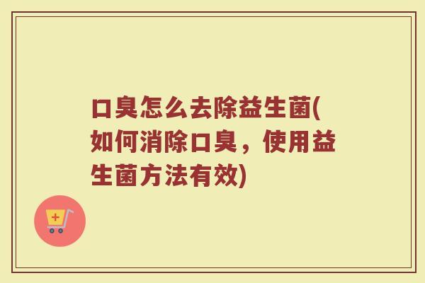口臭怎么去除益生菌(如何消除口臭，使用益生菌方法有效)