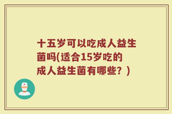十五岁可以吃成人益生菌吗(适合15岁吃的成人益生菌有哪些？)