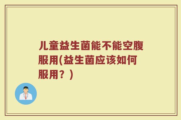 儿童益生菌能不能空腹服用(益生菌应该如何服用？)