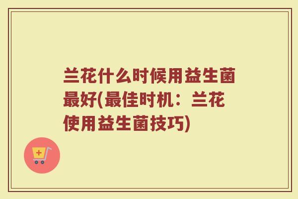 兰花什么时候用益生菌最好(最佳时机：兰花使用益生菌技巧)