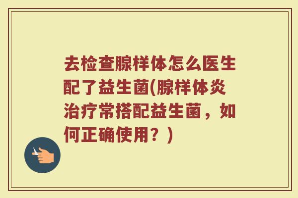 去检查腺样体怎么医生配了益生菌(腺样体炎治疗常搭配益生菌,如何正确使用?)