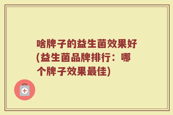 啥牌子的益生菌效果好(益生菌品牌排行：哪个牌子效果最佳)