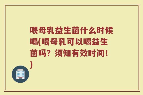 喂母乳益生菌什么时候喝(喂母乳可以喝益生菌吗？须知有效时间！)