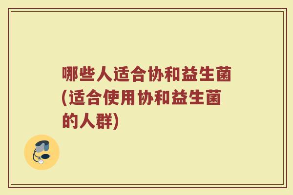 哪些人适合协和益生菌(适合使用协和益生菌的人群)