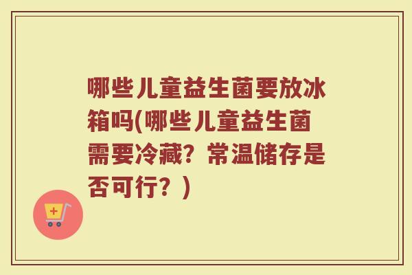 哪些儿童益生菌要放冰箱吗(哪些儿童益生菌需要冷藏？常温储存是否可行？)