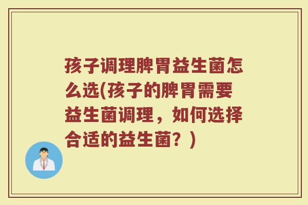 孩子调理脾胃益生菌怎么选(孩子的脾胃需要益生菌调理，如何选择合适的益生菌？)