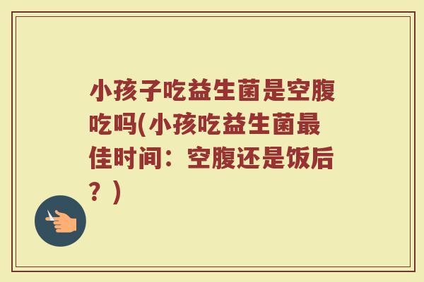 小孩子吃益生菌是空腹吃吗(小孩吃益生菌最佳时间：空腹还是饭后？)