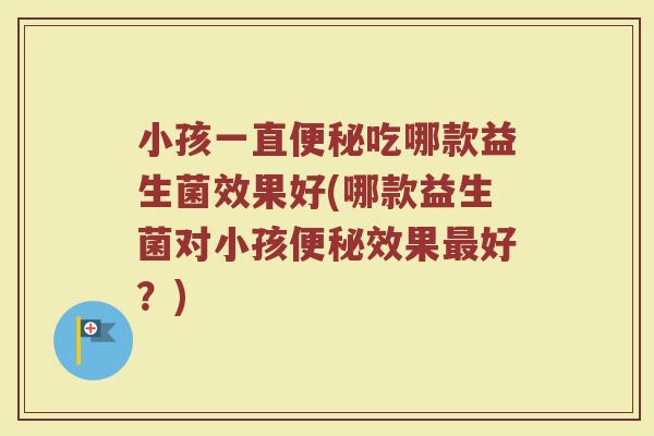 小孩一直便秘吃哪款益生菌效果好(哪款益生菌对小孩便秘效果最好?)
