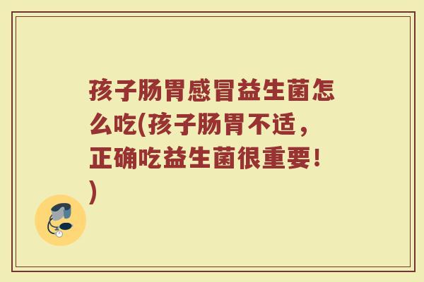 孩子肠胃感冒益生菌怎么吃(孩子肠胃不适，正确吃益生菌很重要！)