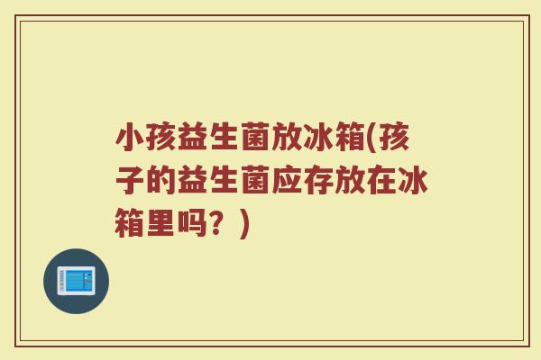 小孩益生菌放冰箱(孩子的益生菌应存放在冰箱里吗？)