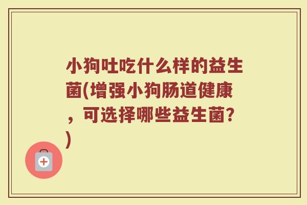小狗吐吃什么样的益生菌(增强小狗肠道健康,可选择哪些益生菌?)