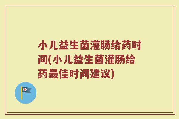 小儿益生菌灌肠给药时间(小儿益生菌灌肠给药最佳时间建议)